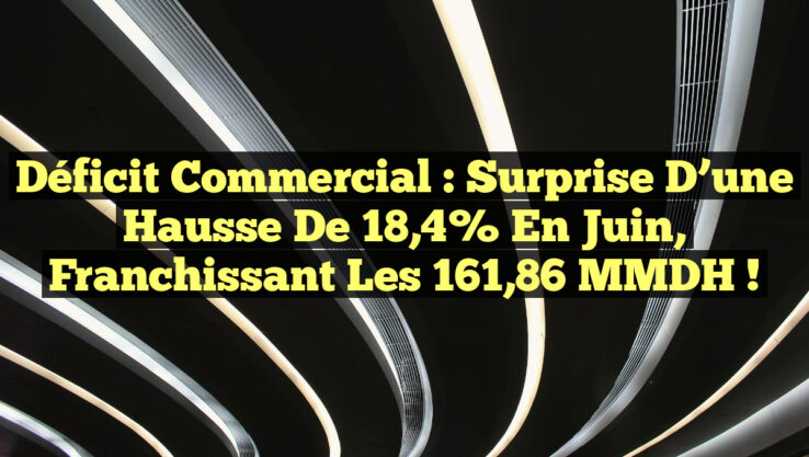 Déficit Commercial : Surprise d’une Hausse de 18,4% en Juin, Franchissant les 161,86 MMDH !