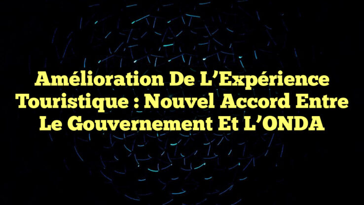 Amélioration de l’Expérience Touristique : Nouvel Accord entre le Gouvernement et l’ONDA