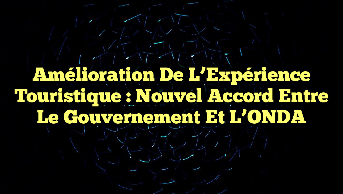 Amélioration de l&rsquo;Expérience Touristique : Nouvel Accord entre le Gouvernement et l&rsquo;ONDA