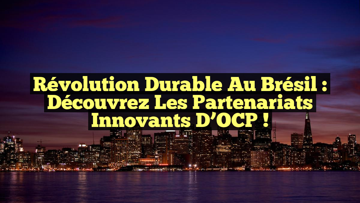Révolution Durable au Brésil : Découvrez les Partenariats Innovants d’OCP !
