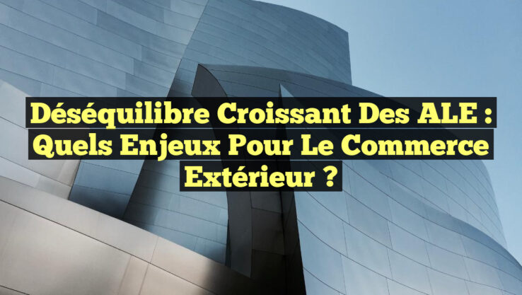 Déséquilibre croissant des ALE : Quels enjeux pour le commerce extérieur ?