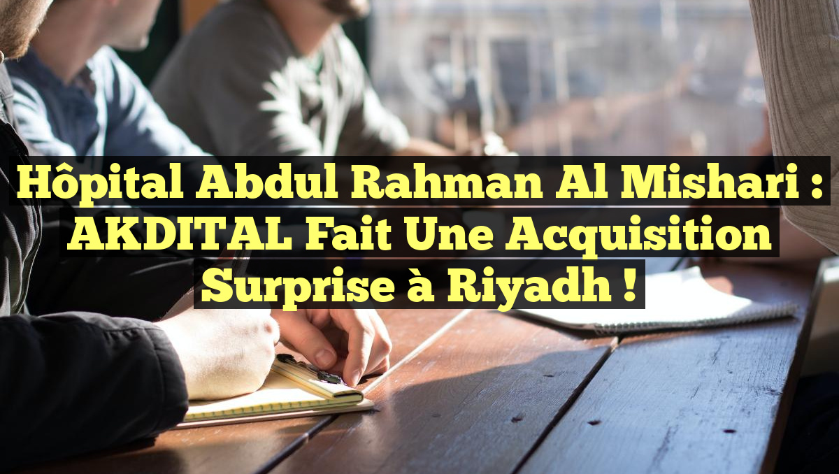Hôpital Abdul Rahman Al Mishari : AKDITAL Fait une Acquisition Surprise à Riyadh !
