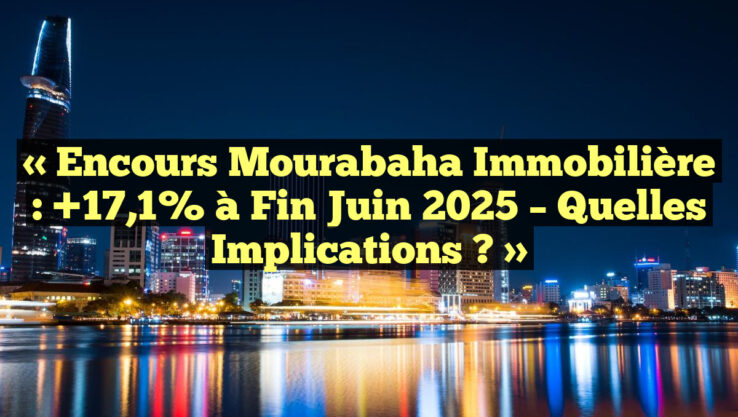 « Encours Mourabaha Immobilière : +17,1% à Fin Juin 2025 – Quelles Implications ? »