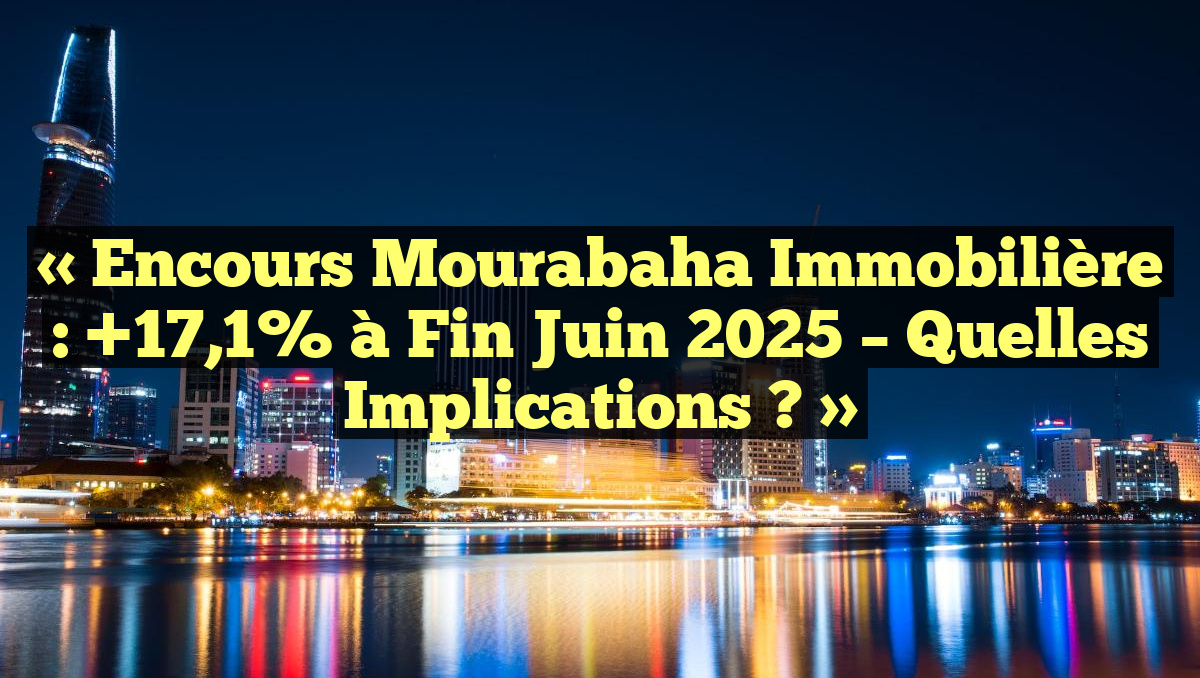 « Encours Mourabaha Immobilière : +17,1% à Fin Juin 2025 – Quelles Implications ? »