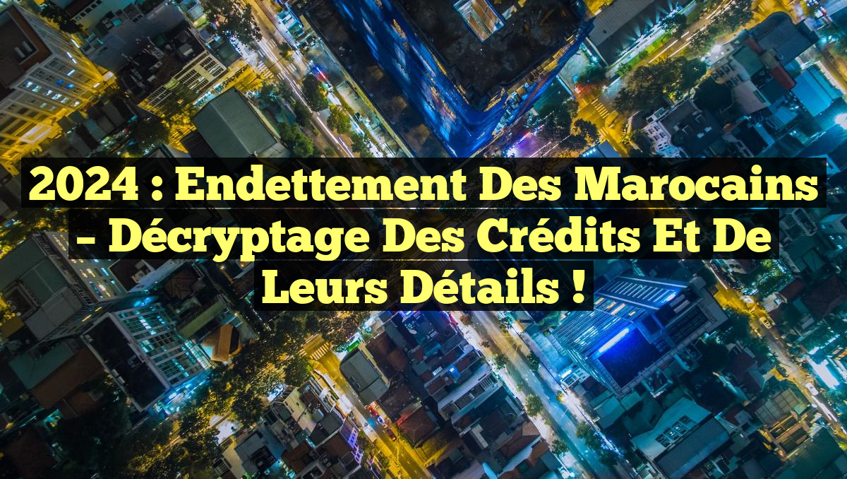 2024 : Endettement des Marocains – Décryptage des Crédits et de leurs Détails !