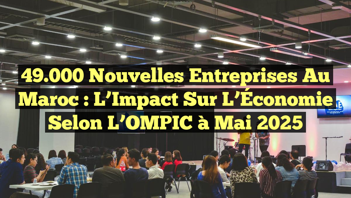 49.000 Nouvelles Entreprises au Maroc : L&rsquo;Impact Sur l&rsquo;Économie selon l&rsquo;OMPIC à Mai 2025
