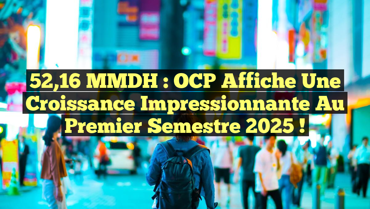 52,16 MMDH : OCP Affiche une Croissance Impressionnante au Premier Semestre 2025 !