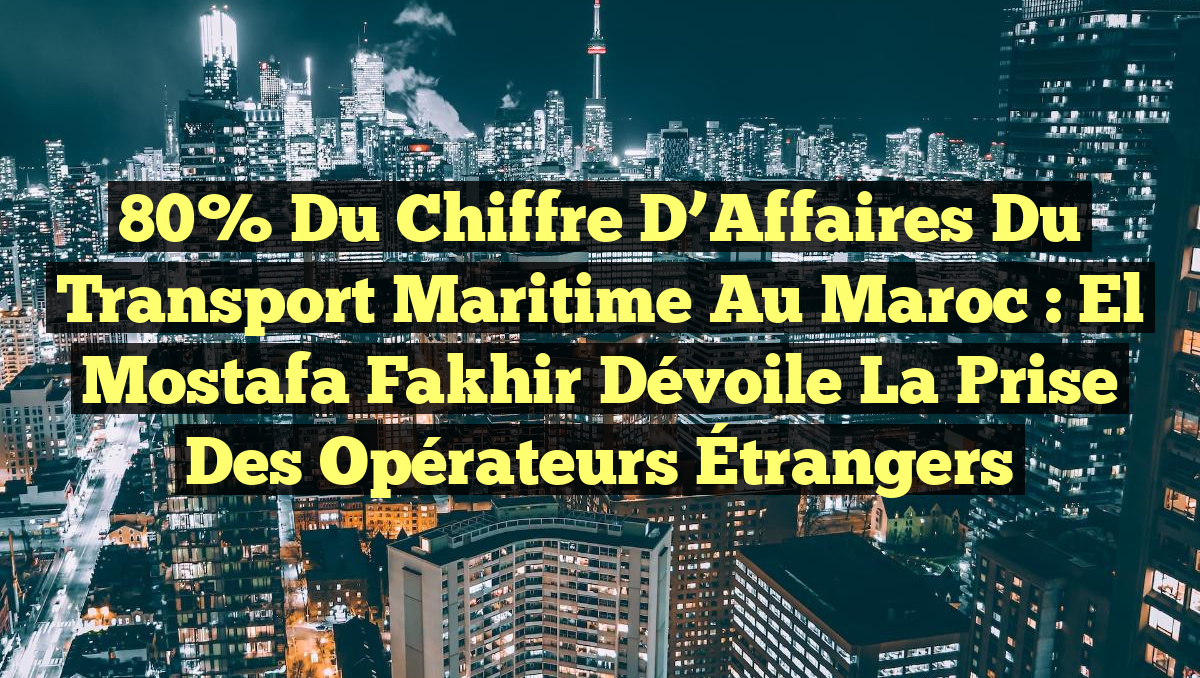 80% du Chiffre d&rsquo;Affaires du Transport Maritime au Maroc : El Mostafa Fakhir Dévoile la Prise des Opérateurs Étrangers
