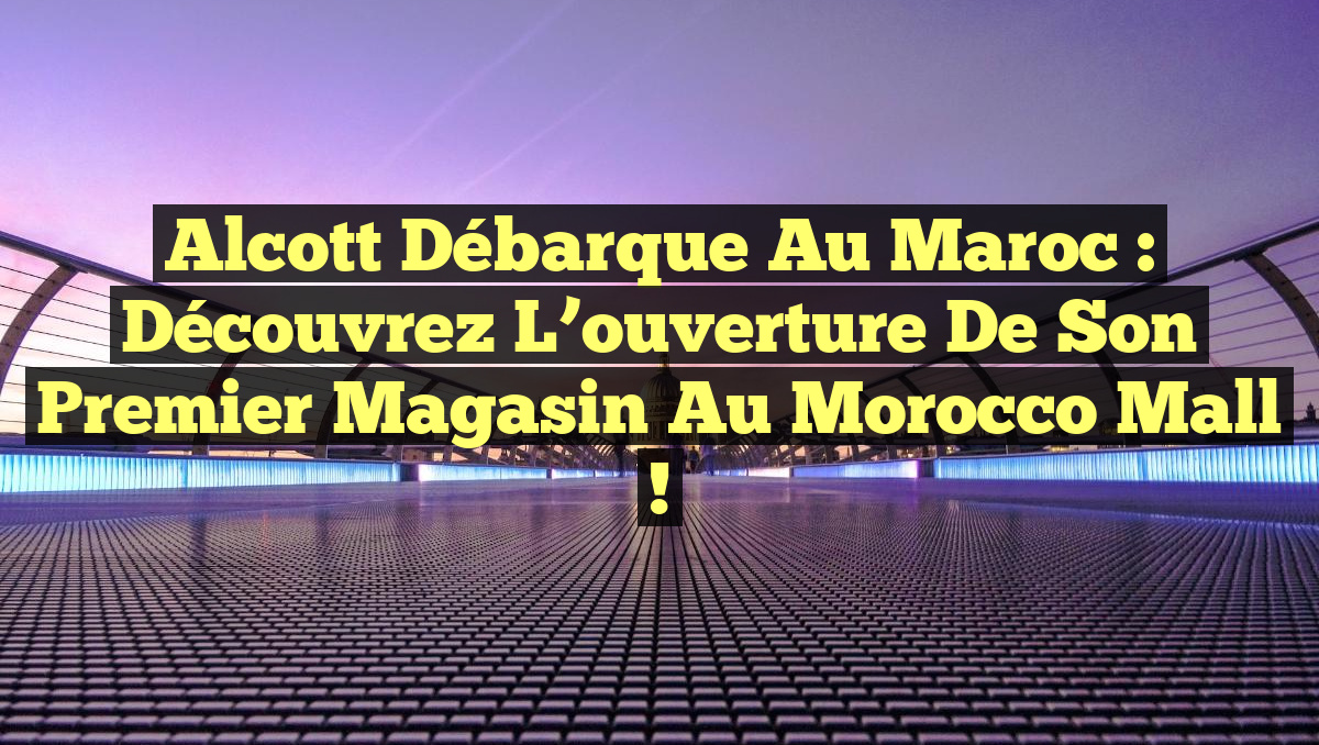Alcott débarque au Maroc : Découvrez l’ouverture de son premier magasin au Morocco Mall !