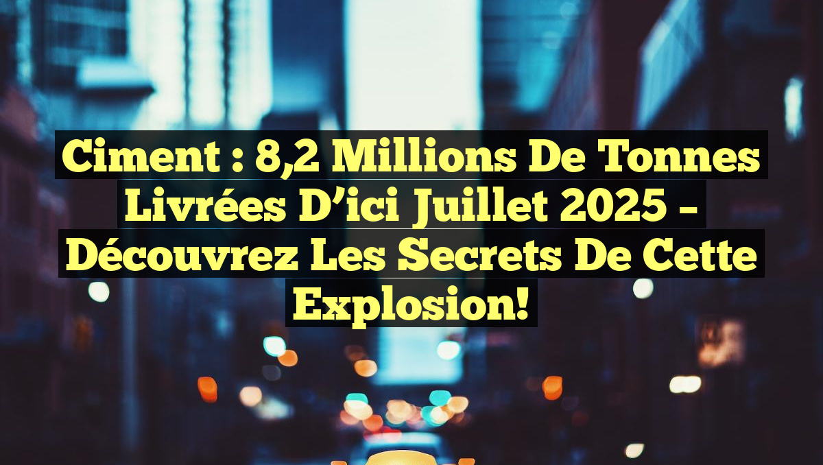 Ciment : 8,2 Millions de Tonnes Livrées d&rsquo;ici Juillet 2025 – Découvrez les Secrets de cette Explosion!