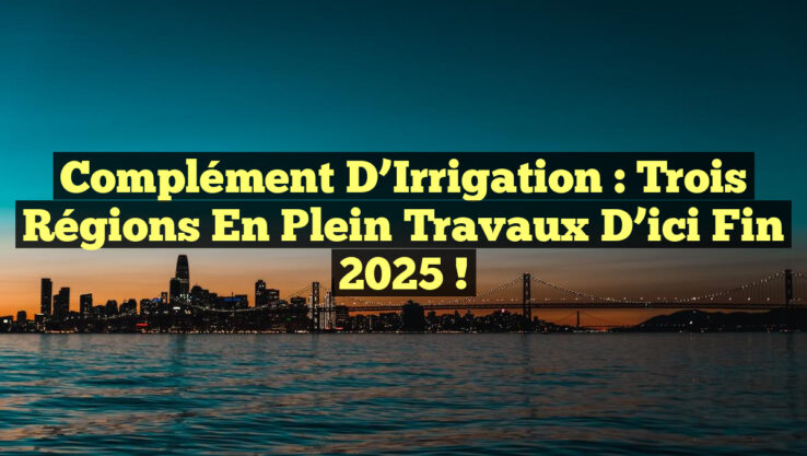Complément d’Irrigation : Trois Régions en Plein Travaux d’ici Fin 2025 !