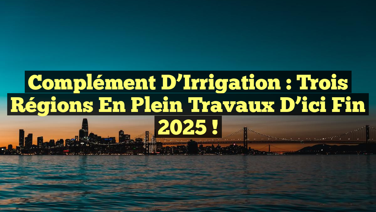 Complément d&rsquo;Irrigation : Trois Régions en Plein Travaux d’ici Fin 2025 !