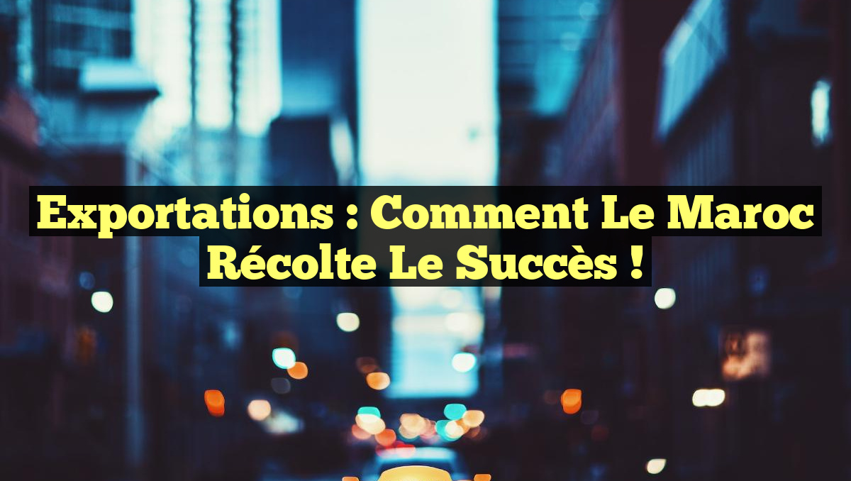 Exportations : Comment le Maroc Récolte le Succès !