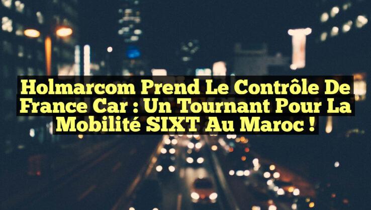 Holmarcom prend le contrôle de France Car : un tournant pour la mobilité SIXT au Maroc !