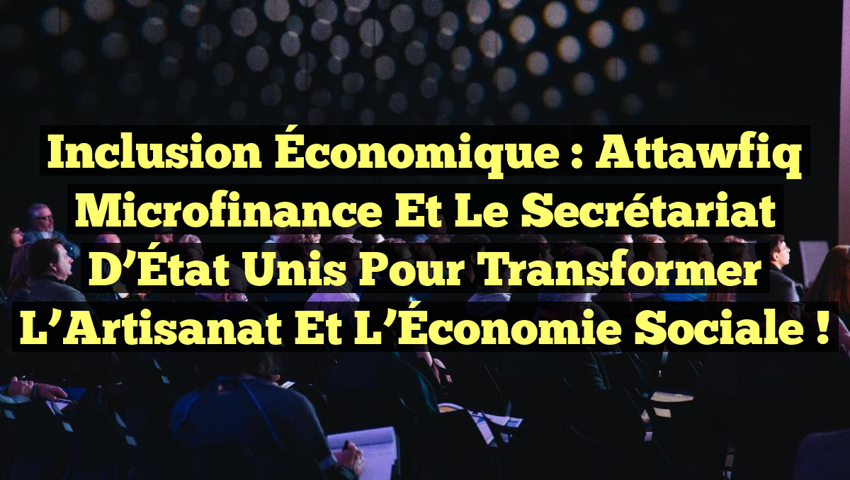 Inclusion Économique : Attawfiq Microfinance et le Secrétariat d&rsquo;État unis pour transformer l&rsquo;Artisanat et l&rsquo;Économie Sociale !