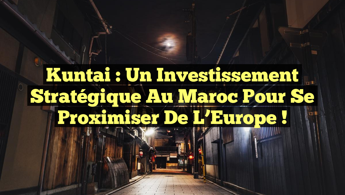 Kuntai : Un Investissement Stratégique au Maroc pour Se Proximiser de l&rsquo;Europe !