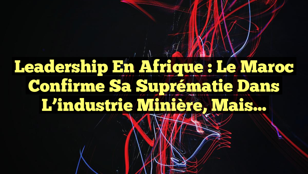 Leadership en Afrique : le Maroc confirme sa suprématie dans l&rsquo;industrie minière, mais…