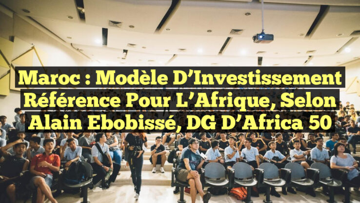 Maroc : Modèle d’Investissement Référence pour l’Afrique, selon Alain Ebobissé, DG d’Africa 50