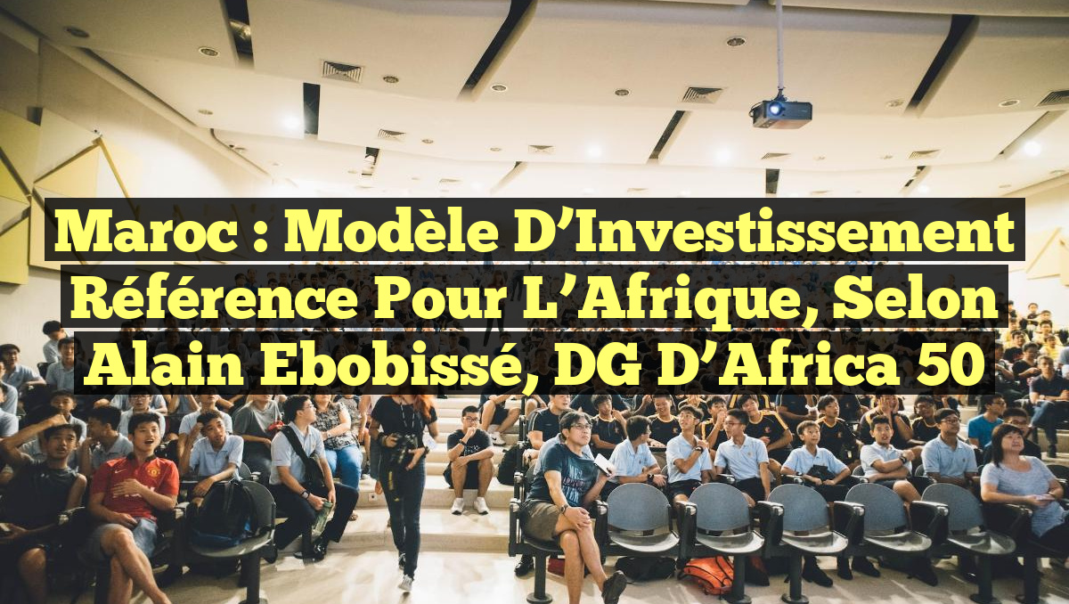 Maroc : Modèle d&rsquo;Investissement Référence pour l&rsquo;Afrique, selon Alain Ebobissé, DG d&rsquo;Africa 50