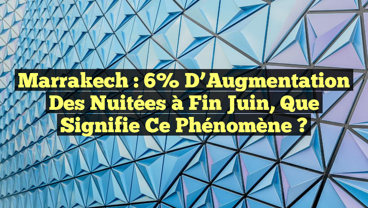 Marrakech : 6% d’Augmentation des Nuitées à Fin Juin, Que Signifie ce Phénomène ?