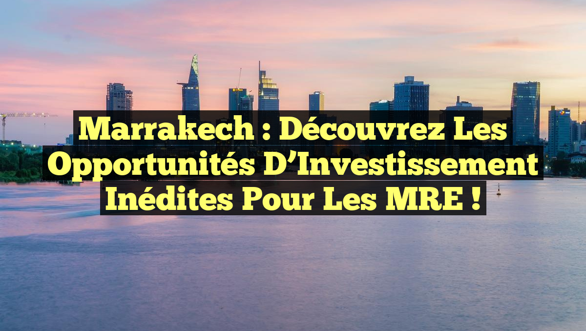 Marrakech : Découvrez les Opportunités d’Investissement Inédites pour les MRE !