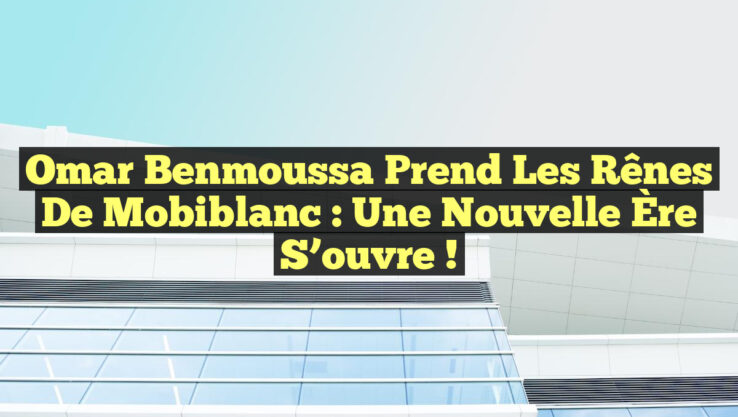 Omar Benmoussa Prend les Rênes de Mobiblanc : Une Nouvelle Ère S’ouvre !