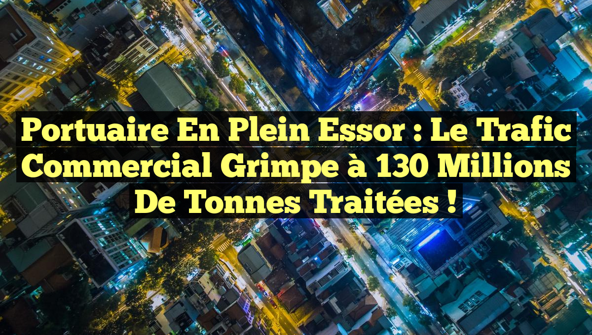 Portuaire en plein essor : le trafic commercial grimpe à 130 millions de tonnes traitées !