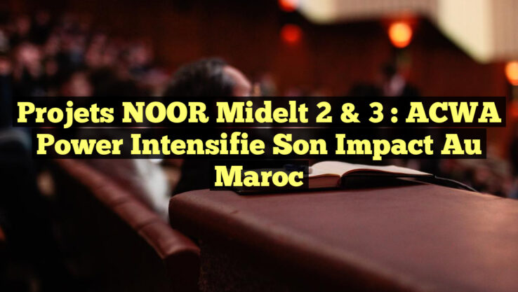 Projets NOOR Midelt 2 & 3 : ACWA Power Intensifie son Impact au Maroc