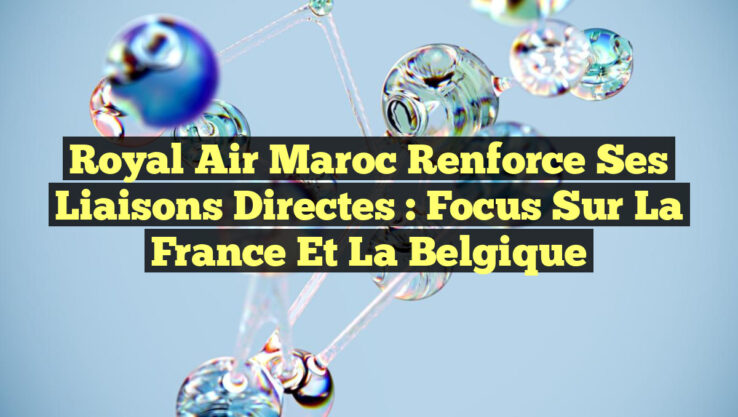 Royal Air Maroc Renforce ses Liaisons Directes : Focus sur la France et la Belgique