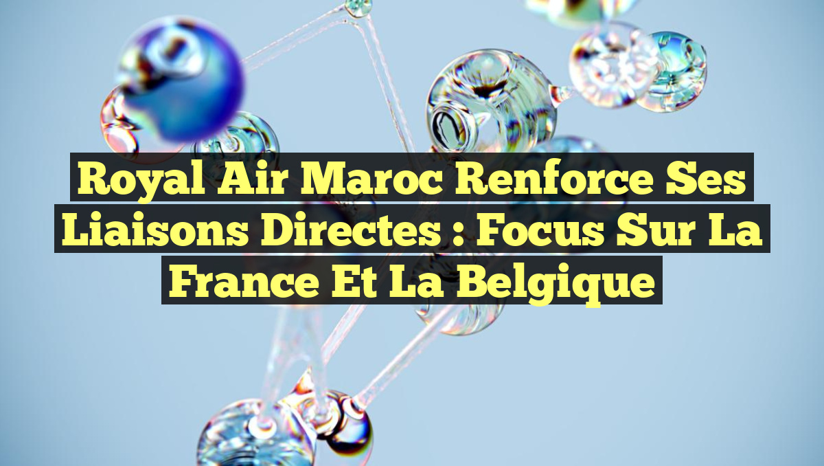 Royal Air Maroc Renforce ses Liaisons Directes : Focus sur la France et la Belgique