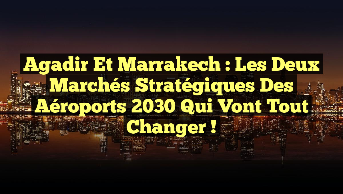 Agadir et Marrakech : Les Deux Marchés Stratégiques des Aéroports 2030 qui Vont Tout Changer !