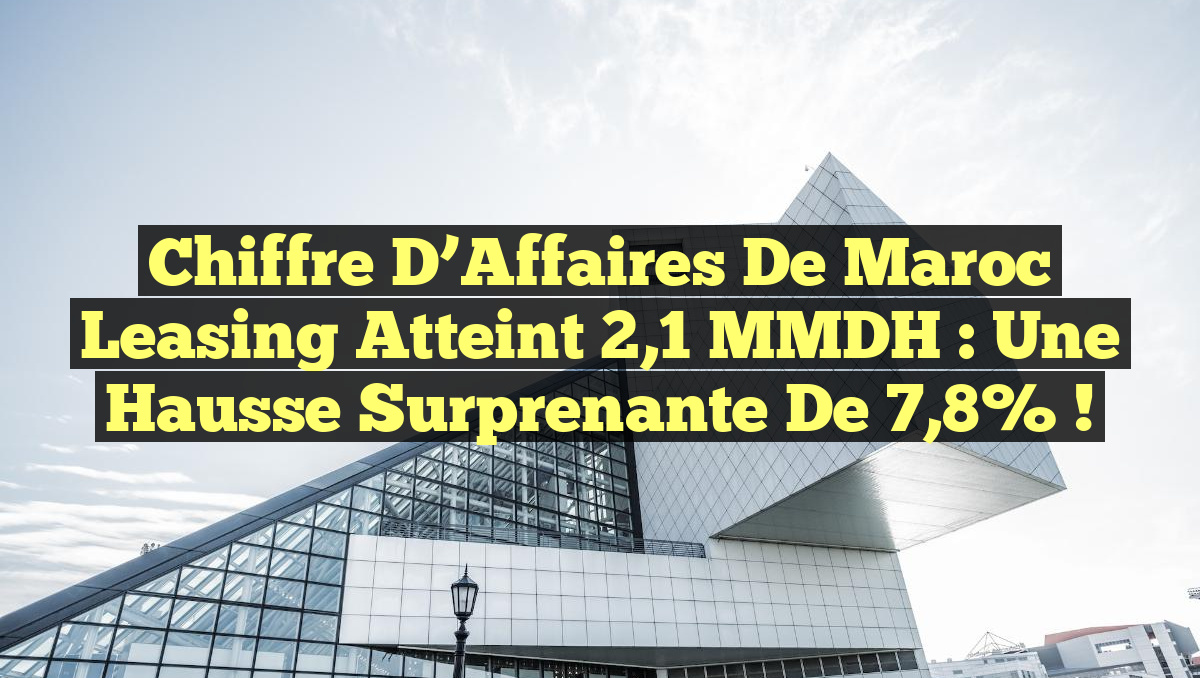 Chiffre d&rsquo;Affaires de Maroc Leasing Atteint 2,1 MMDH : Une Hausse Surprenante de 7,8% !