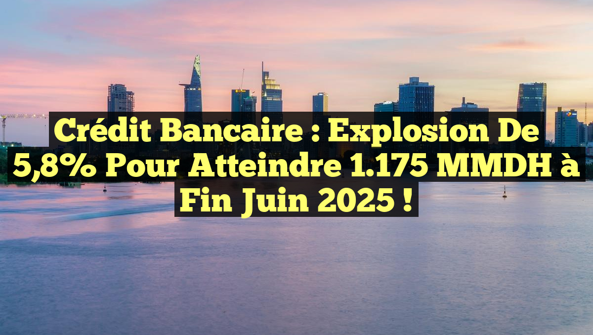 Crédit bancaire : Explosion de 5,8% pour atteindre 1.175 MMDH à fin juin 2025 !