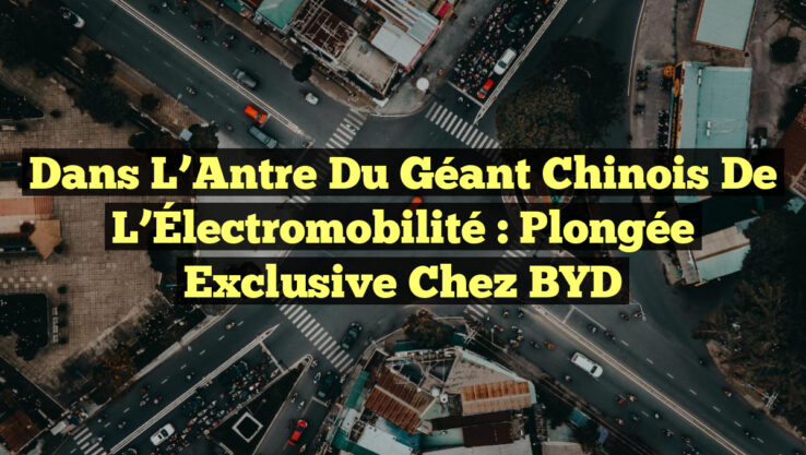 Dans l’Antre du Géant Chinois de l’Électromobilité : Plongée Exclusive chez BYD