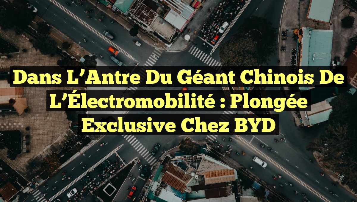 Dans l&rsquo;Antre du Géant Chinois de l&rsquo;Électromobilité : Plongée Exclusive chez BYD