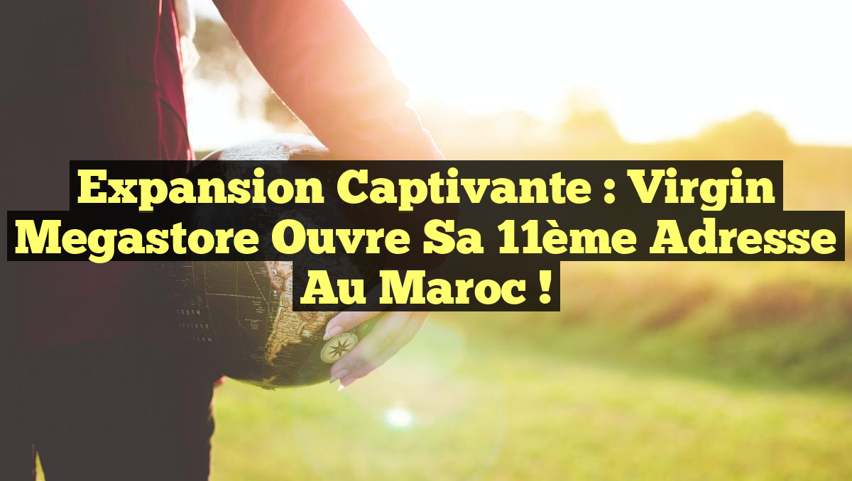 Expansion captivante : Virgin Megastore ouvre sa 11ème adresse au Maroc !