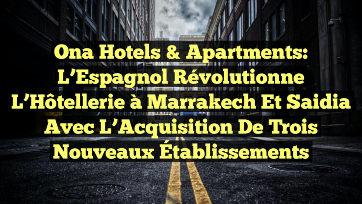 Ona Hotels & Apartments: L’Espagnol Révolutionne l’Hôtellerie à Marrakech et Saidia avec l’Acquisition de Trois Nouveaux Établissements