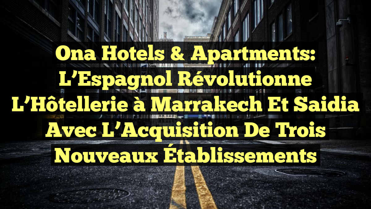 Ona Hotels & Apartments: L’Espagnol Révolutionne l&rsquo;Hôtellerie à Marrakech et Saidia avec l&rsquo;Acquisition de Trois Nouveaux Établissements