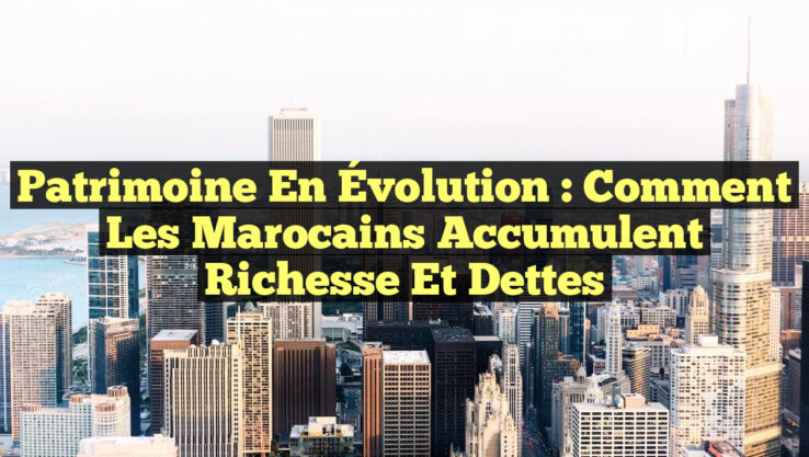 Patrimoine en Évolution : Comment les Marocains Accumulent Richesse et Dettes