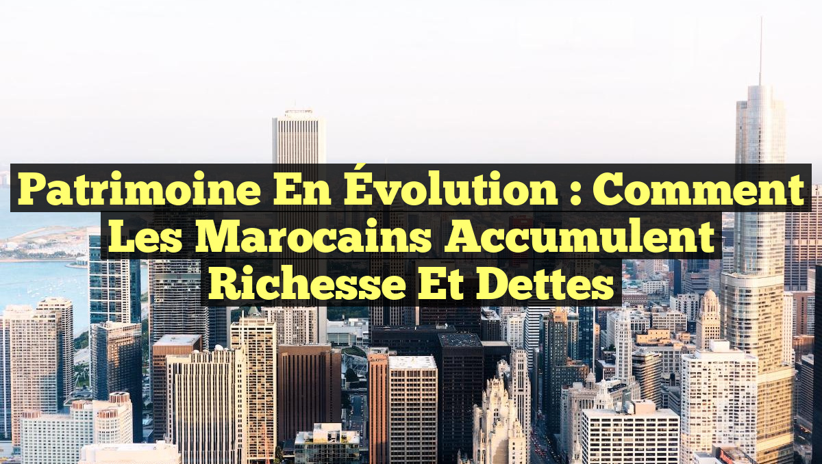 Patrimoine en Évolution : Comment les Marocains Accumulent Richesse et Dettes