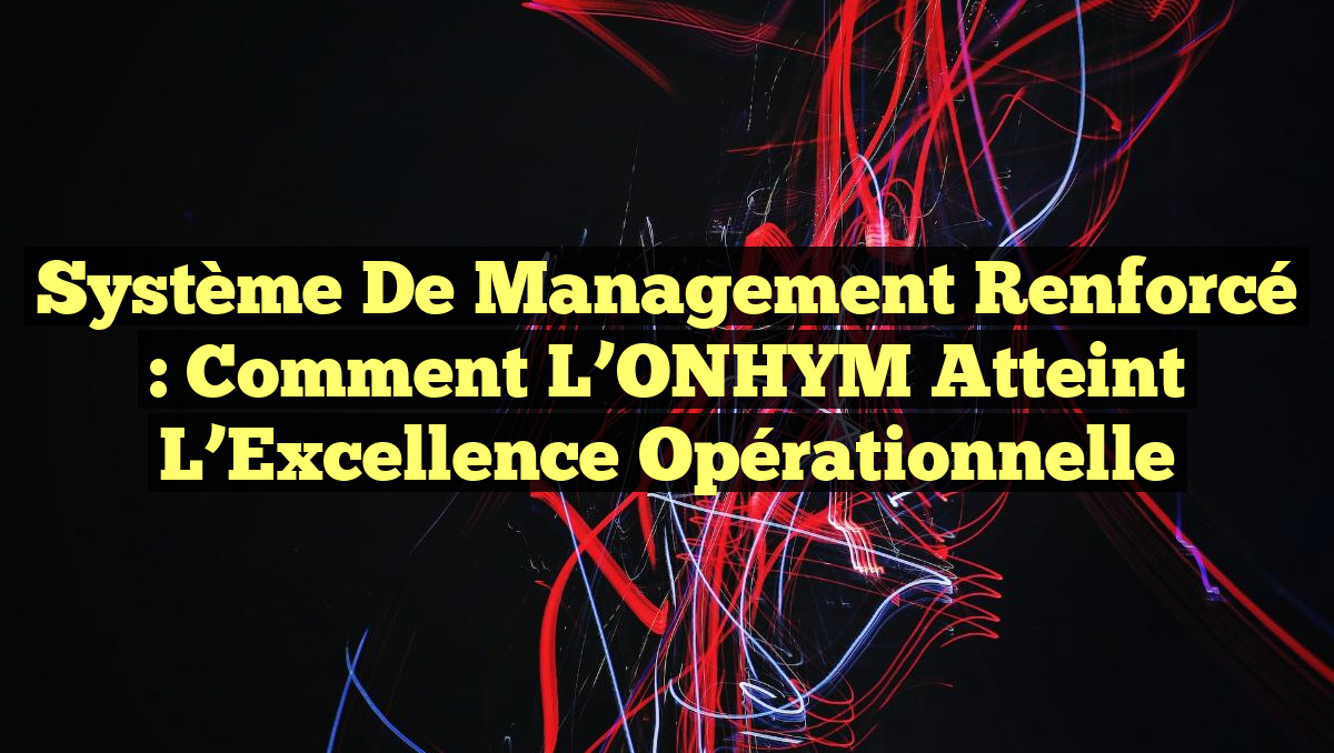 Système de Management Renforcé : Comment l’ONHYM Atteint l’Excellence Opérationnelle
