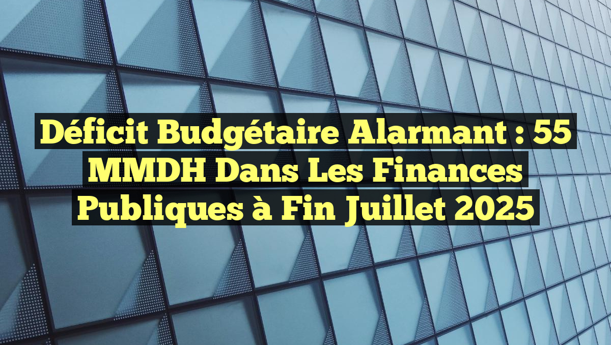 Déficit budgétaire alarmant : 55 MMDH dans les finances publiques à fin juillet 2025