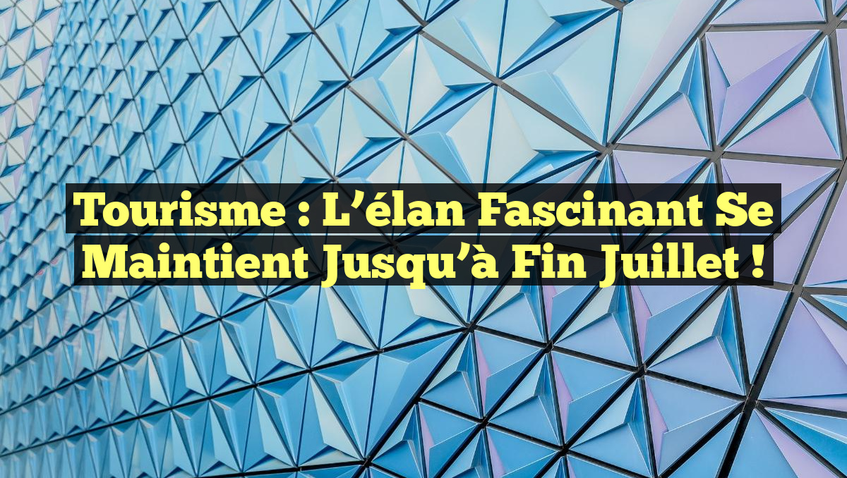 Tourisme : L&rsquo;élan fascinant se maintient jusqu&rsquo;à fin juillet !