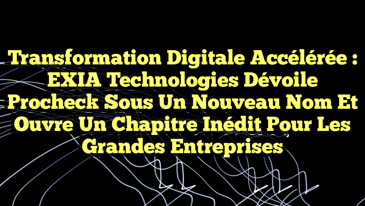 Transformation Digitale Accélérée : EXIA Technologies dévoile Procheck sous un nouveau nom et ouvre un chapitre inédit pour les grandes entreprises