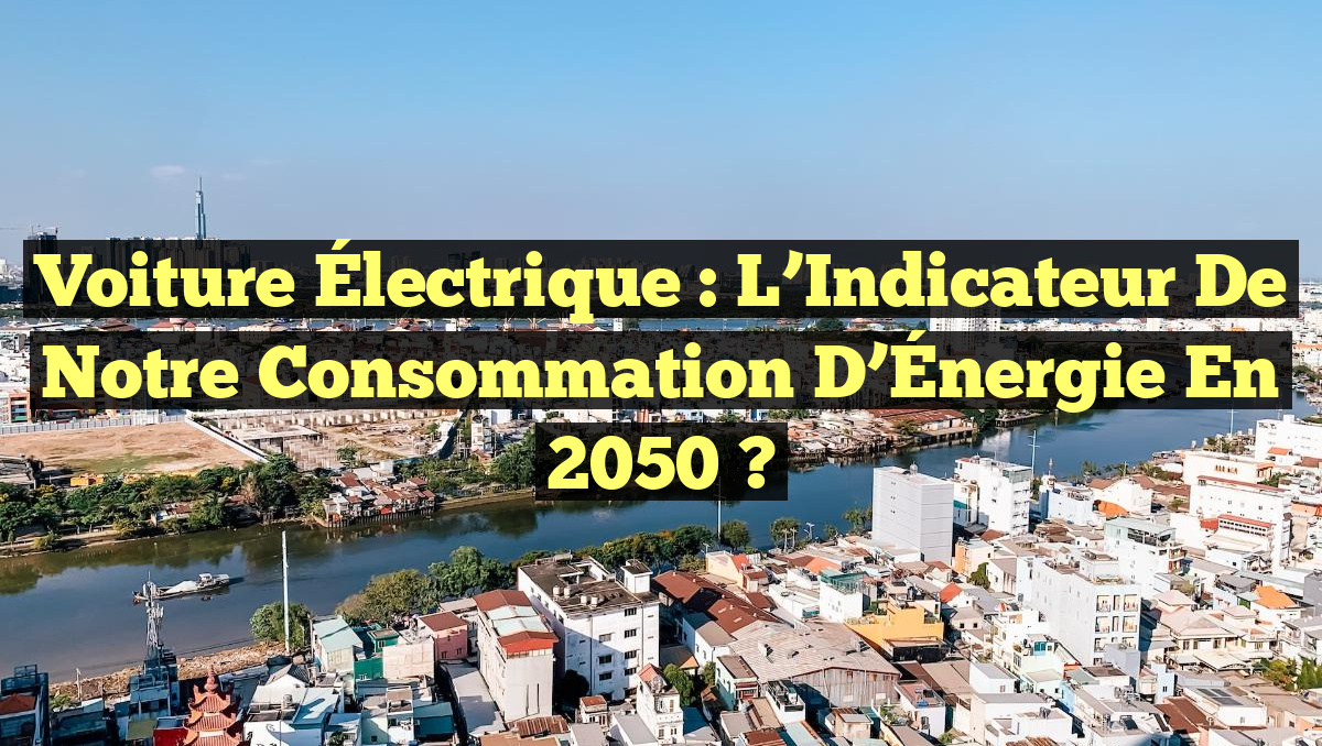 Voiture Électrique : L&rsquo;Indicateur de Notre Consommation d&rsquo;Énergie en 2050 ?
