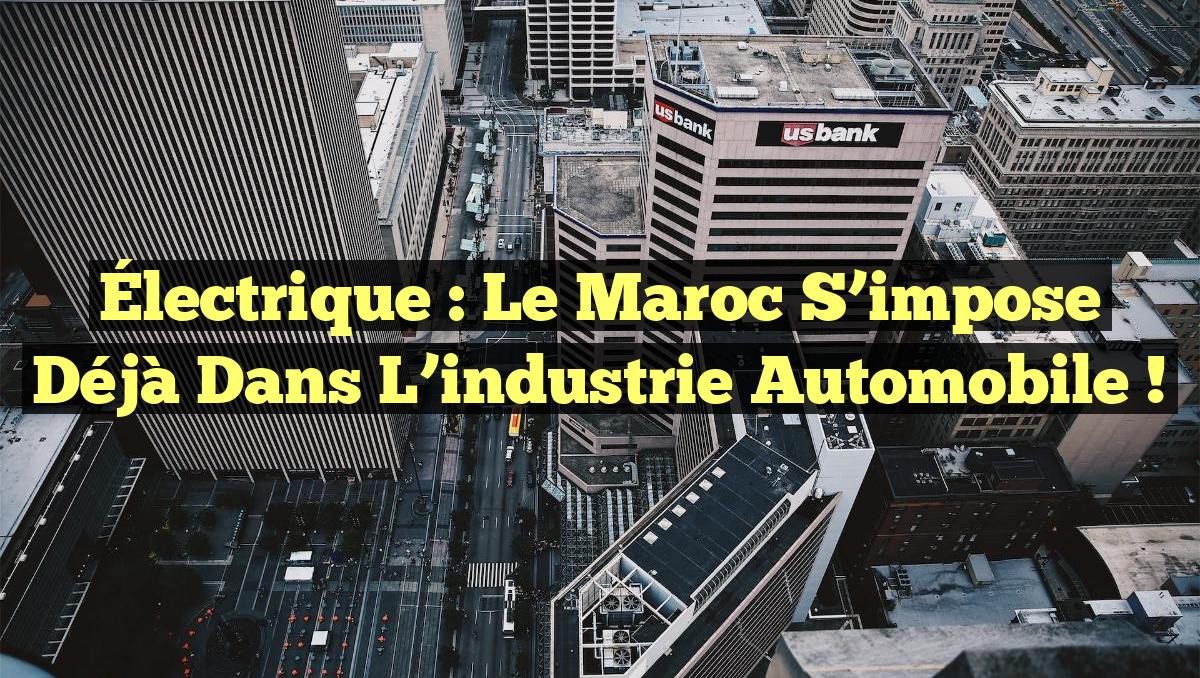 Électrique : Le Maroc s&rsquo;impose déjà dans l&rsquo;industrie automobile !