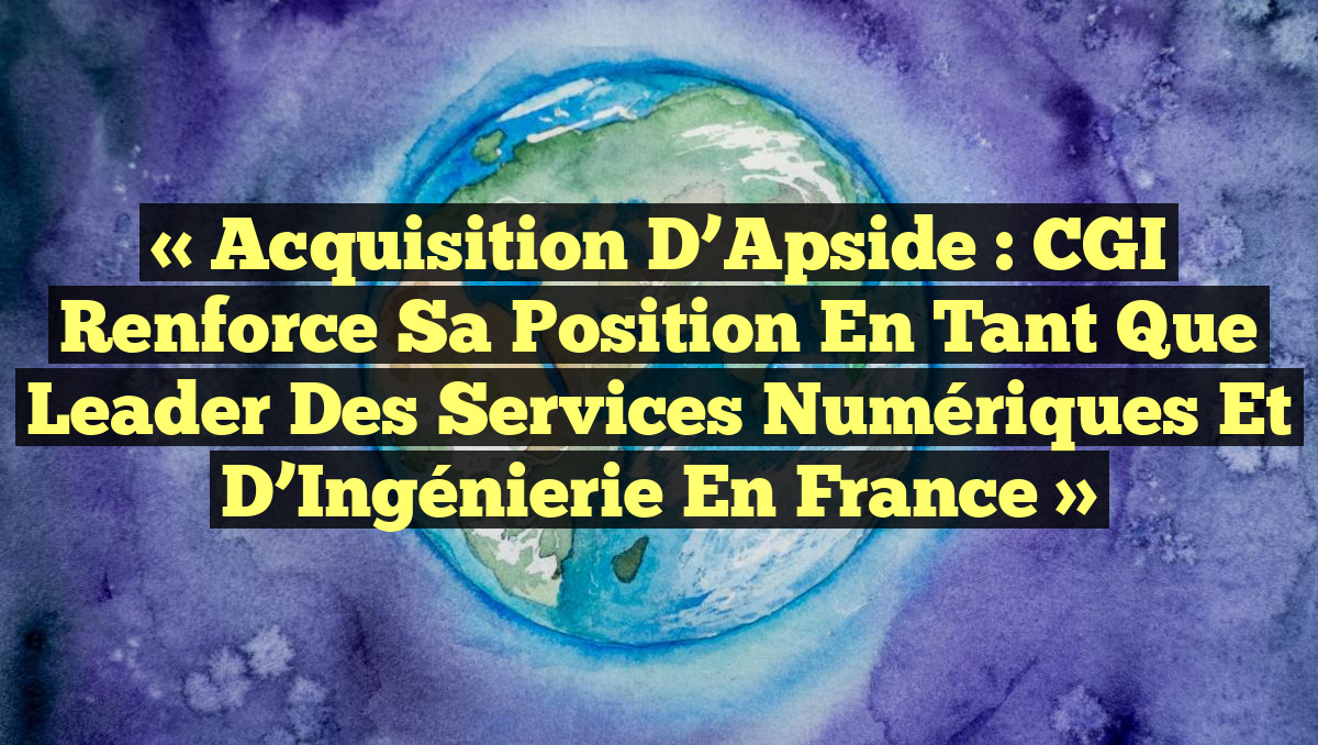 « Acquisition d’Apside : CGI Renforce sa Position en tant que Leader des Services Numériques et d’Ingénierie en France »