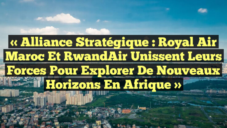« Alliance Stratégique : Royal Air Maroc et RwandAir Unissent leurs Forces pour Explorer de Nouveaux Horizons en Afrique »