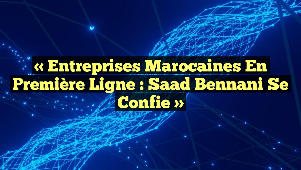 « Entreprises marocaines en Première Ligne : Saad Bennani Se Confie »