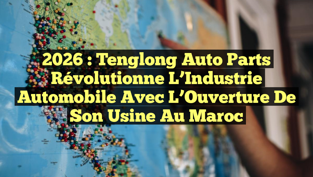 2026 : Tenglong Auto Parts Révolutionne l&rsquo;Industrie Automobile avec l&rsquo;Ouverture de Son Usine au Maroc